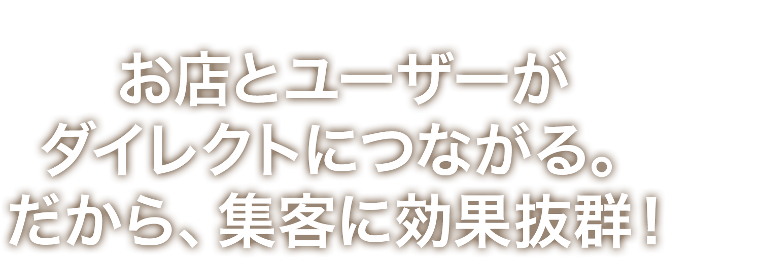 お店とユーザーがダイレクトにつながる。だから、集客に効果抜群！