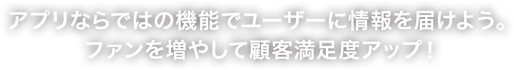 アプリならではの機能でユーザーに情報を届けよう。ファンを増やして顧客満足度アップ！