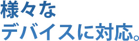 様々なデバイスに対応。